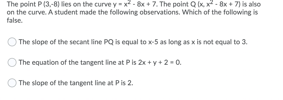 The point P (3,-8) lies on the curve y = x2 - 8x + 7. The point Q (x, x² - 8x + 7) is also
on the curve. A student made the following observations. Which of the following is
false.
The slope of the secant line PQ is equal to x-5 as long as x is not equal to 3.
The equation of the tangent line at P is 2x + y + 2 = 0.
The slope of the tangent line at P is 2.
