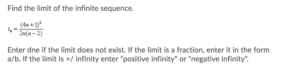 Find the limit of the infinite sequence.
(4n + 1)?
2n(n- 2)
Enter dne if the limit does not exist. If the limit is a fraction, enter it in the form
a/b. If the limit is +/ infinity enter "positive infinity" or "negative infinity".
