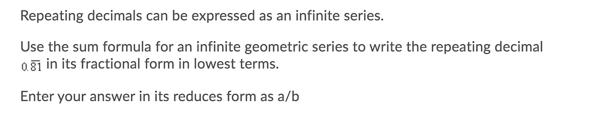 Repeating decimals can be expressed as an infinite series.
Use the sum formula for an infinite geometric series to write the repeating decimal
0.31 in its fractional form in lowest terms.
Enter your answer in its reduces form as a/b
