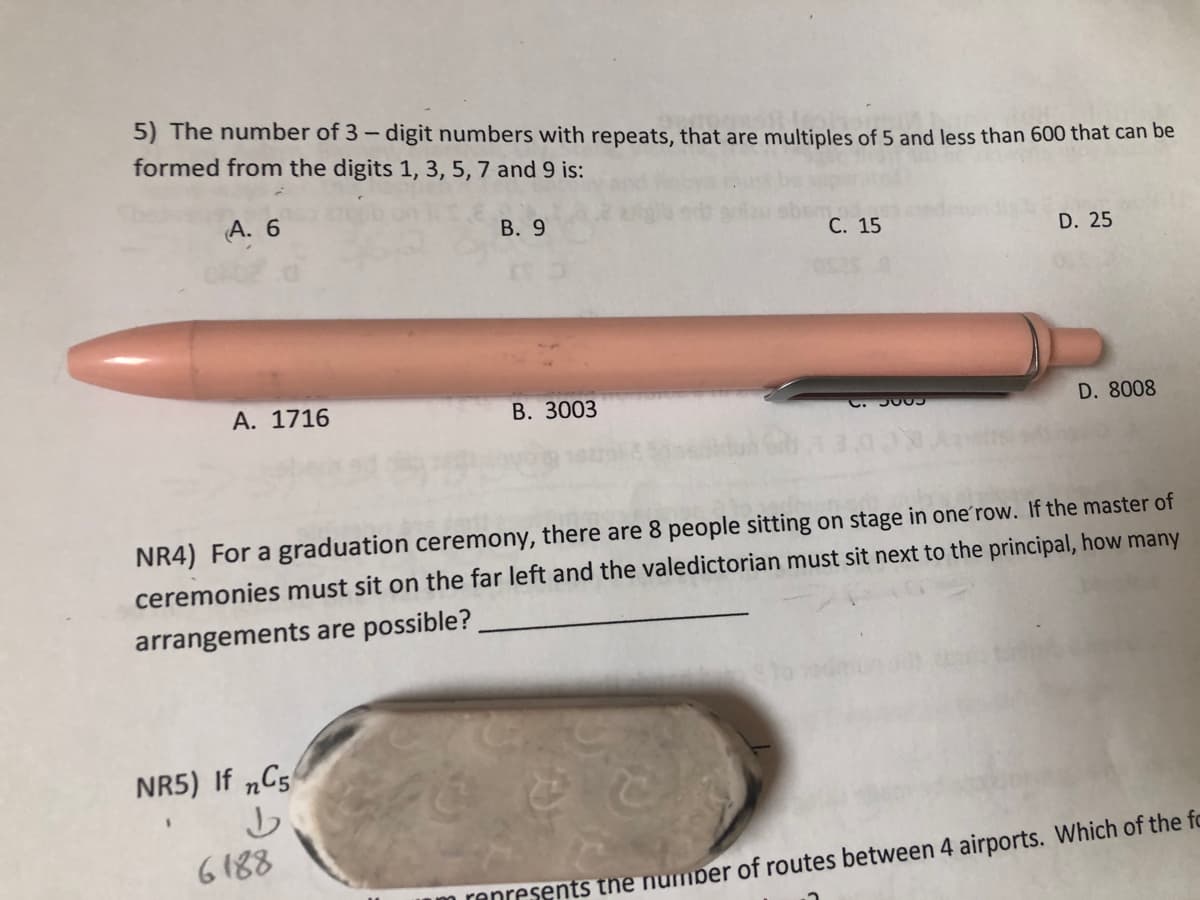 5) The number of 3 - digit numbers with repeats, that are multiples of 5 and less than 600 that can be
formed from the digits 1, 3, 5, 7 and 9 is:
A. 6
B. 9
C. 15
D. 25
A. 1716
B. 3003
C. 3809
D. 8008
NR4) For a graduation ceremony, there are 8 people sitting on stage in one row. If the master of
ceremonies must sit on the far left and the valedictorian must sit next to the principal, how many
arrangements are possible?
NR5) If nC5
b
6188
represents the number of routes between 4 airports. Which of the fo