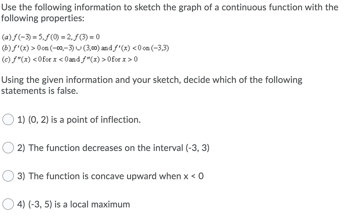 Use the following information to sketch the graph of a continuous function with the
following properties:
(a) f (-3) = 5.f (0) = 2, f (3) = 0
(b) f'(x) > Oon (-00,–3) U (3,00) and f (x) <0 on (-3,3)
(c) f"(x) <0for x < Oand f"(x) > Ofor x >0
Using the given information and your sketch, decide which of the following
statements is false.
1) (0, 2) is a point of inflection.
2) The function decreases on the interval (-3, 3)
3) The function is concave upward when x < 0
4) (-3, 5) is a local maximum
