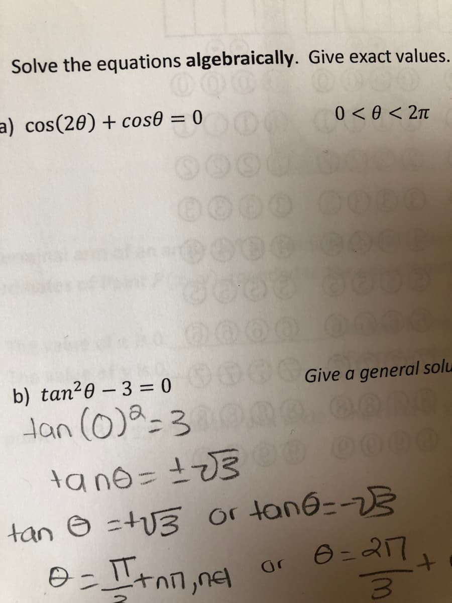 Solve the equations algebraically. Give exact values.
a) cos(20) + cos0 = 0
0 < 0 < 2n
0000
b) tan20 - 3 = 0
Give a general solu
Han (0)a=3
0000
tano = 3
or tane=-23
O = 27
tan O =tU3
