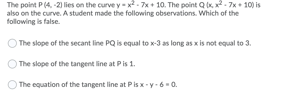The point P (4, -2) lies on the curve y = x2 - 7x + 10. The point Q (x, x² - 7x + 10) is
also on the curve. A student made the following observations. Which of the
following is false.
The slope of the secant line PQ is equal to x-3 as long as x is not equal to 3.
The slope of the tangent line at P is 1.
The equation of the tangent line at P is x - y - 6 = 0.
