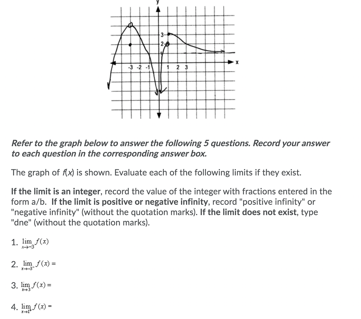 3-
-3 -2 -1
1 2 3
Refer to the graph below to answer the following 5 questions. Record your answer
to each question in the corresponding answer box.
The graph of Ax) is shown. Evaluate each of the following limits if they exist.
If the limit is an integer, record the value of the integer with fractions entered in the
form a/b. If the limit is positive or negative infinity, record "positive infinity" or
"negative infinity" (without the quotation marks). If the limit does not exist, type
"dne" (without the quotation marks).
1. lim f(x)
X-3
2. lim f(x) =
X-3
3. lim f(x) =
X3
4. lim f(x) =
