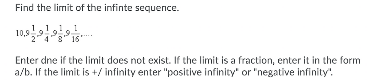 Find the limit of the infinte sequence.
1
1
1
10,9,9-
,9,9.
16
4
8.
1
Enter dne if the limit does not exist. If the limit is a fraction, enter it in the form
a/b. If the limit is +/ infinity enter "positive infinity" or "negative infinity".
