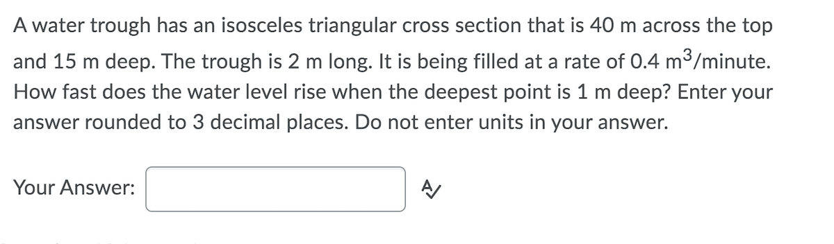 A water trough has an isosceles triangular cross section that is 40 m across the top
and 15 m deep. The trough is 2 m long. It is being filled at a rate of 0.4 m3/minute.
How fast does the water level rise when the deepest point is 1 m deep? Enter your
answer rounded to 3 decimal places. Do not enter units in your answer.
Your Answer:
