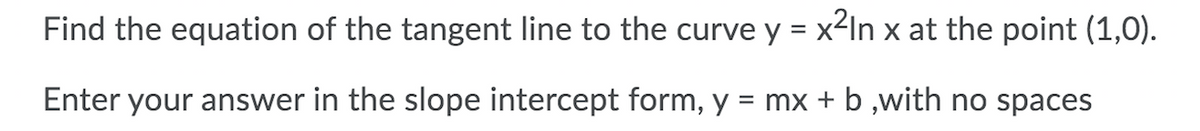 Find the equation of the tangent line to the curve y = x2In x at the point (1,0).
Enter your answer in the slope intercept form, y = mx + b ,with no spaces

