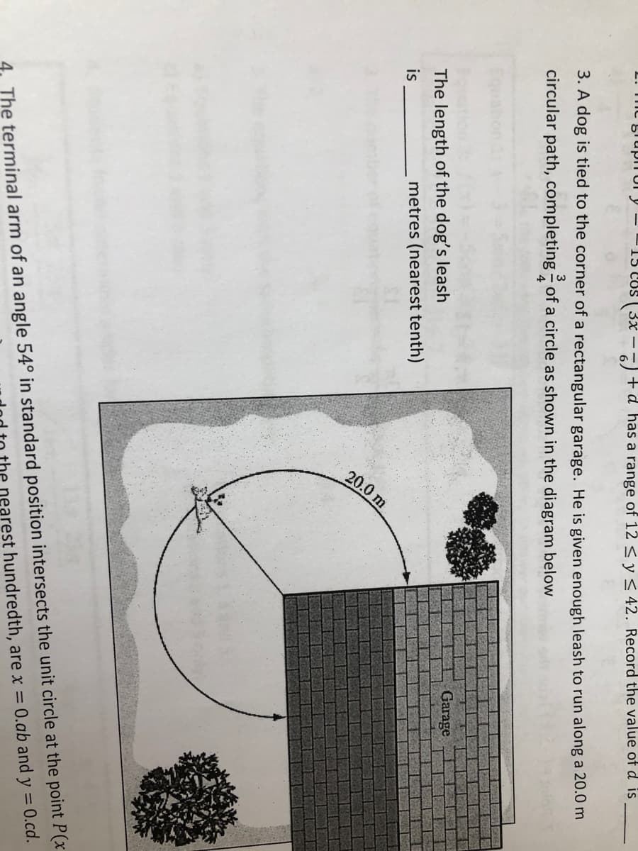 20.0 m
L. mc grupn or y -
15 cos ( 3x – +d has a range of 12<y< 42. Record the value of d is
3. A dog is tied to the corner of a rectangular garage. He is given enough leash to run along a 20.0 m
3
circular path, completing - of a circle as shown in the diagram below
4
The length of the dog's leash
Garage
is
metres (nearest tenth)
4. The terminal arm of an angle 54° in standard position intersects the unit circle at the point P(x
nearest hundredth, are x = 0.ab and y = 0.cd.
