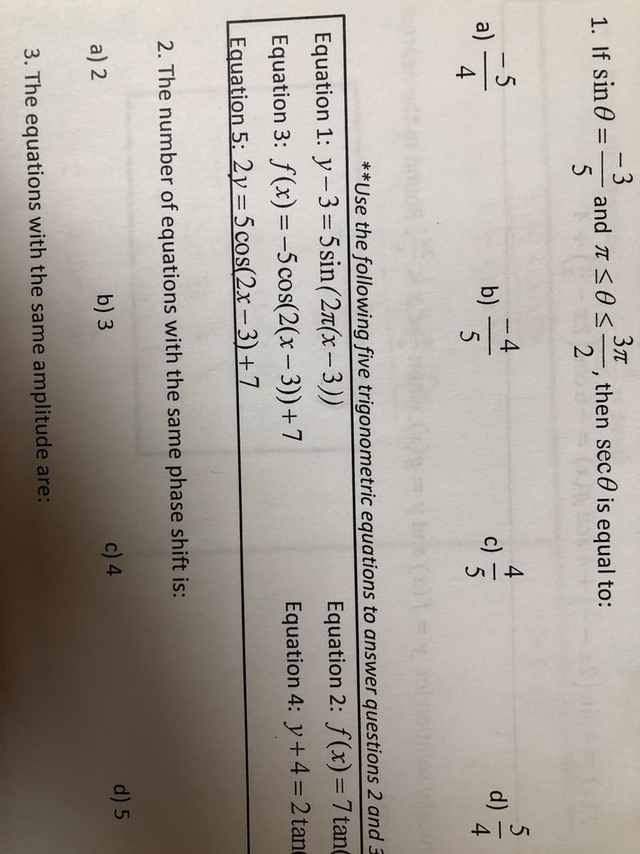 -3
and t S0S=, then sec0 is equal to:
1. If sin 0
2
- 5
a)
4
-4
b)
d)
5
**Use the following five trigonometric equations to answer questions 2 and 3
Equation 1: y-3=5sin(27(x- 3))
Equation 3: f(x) =-5cos(2(x– 3))+7
Equation 2: f(x)= 7 tanC
Equation 4: y+4 = 2 tant
Equation 5: 2y= 5 cos(2x-3)+7
||
2. The number of equations with the same phase shift is:
a) 2
b) 3
c) 4
d) 5
3. The equations with the same amplitude are:
