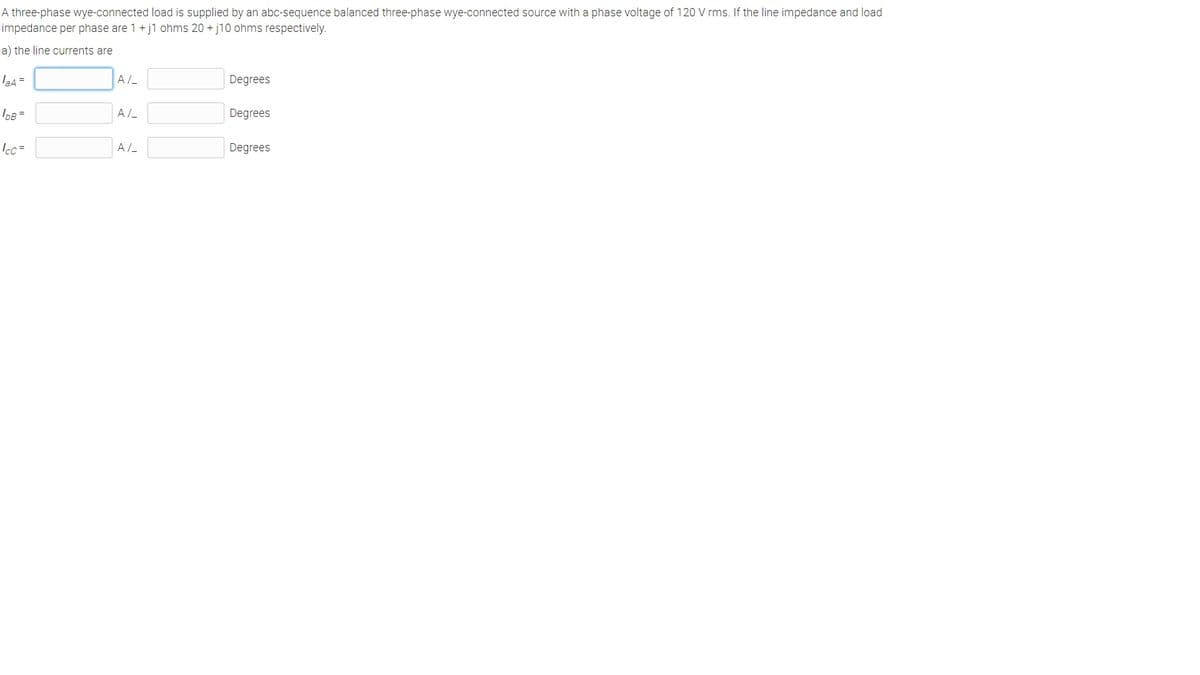 A three-phase wye-connected load is supplied by an abc-sequence balanced three-phase wye-connected source with a phase voltage of 120 V rms. If the line impedance and load
impedance per phase are 1 + j1 ohms 20 + j10 ohms respectively.
a) the line currents are
la4 =
A/
Degrees
Degrees
Icc =
A/-
Degrees
