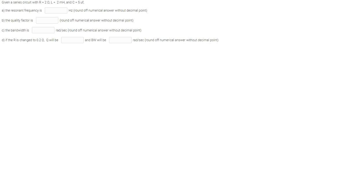 Given a series circuit with R = 2 0, L = 2 mH, and C = 5 uf,
a) the resonant frequency is
Hz (round off numerical answer without decimal point)
b) the quality factor is
(round off numerical answer without decimal point)
c) the bandwidth is
rad/sec (round off numerical answer without decimal point)
d) if the R is changed to 0.2 0, Q will be
and BW will be
rad/sec (round off numerical answer without decimal point)
