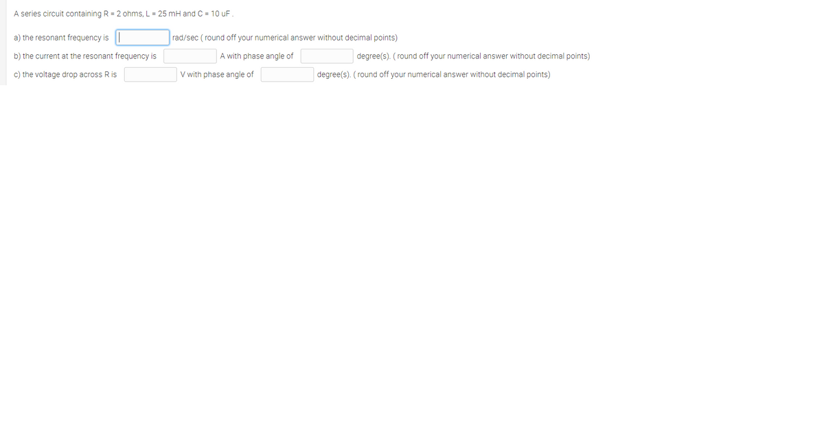 A series circuit containing R = 2 ohms, L = 25 mH and C = 10 uF.
a) the resonant frequency is||
rad/sec ( round off your numerical answer without decimal points)
b) the current at the resonant frequency is
A with phase angle of
degree(s). (round off your numerical answer without decimal points)
c) the voltage drop across R is
V with phase angle of
degree(s). (round off your numerical answer without decimal points)
