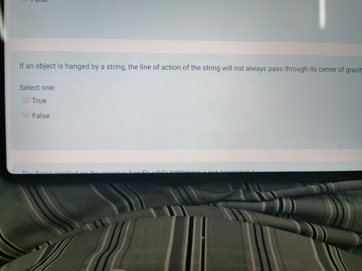 If an object is hanged by a string, the line of action of the string will not always pass through its center of gravit
Select one:
True
False
The foreeennliedon the ononner handle while tightenina ar
