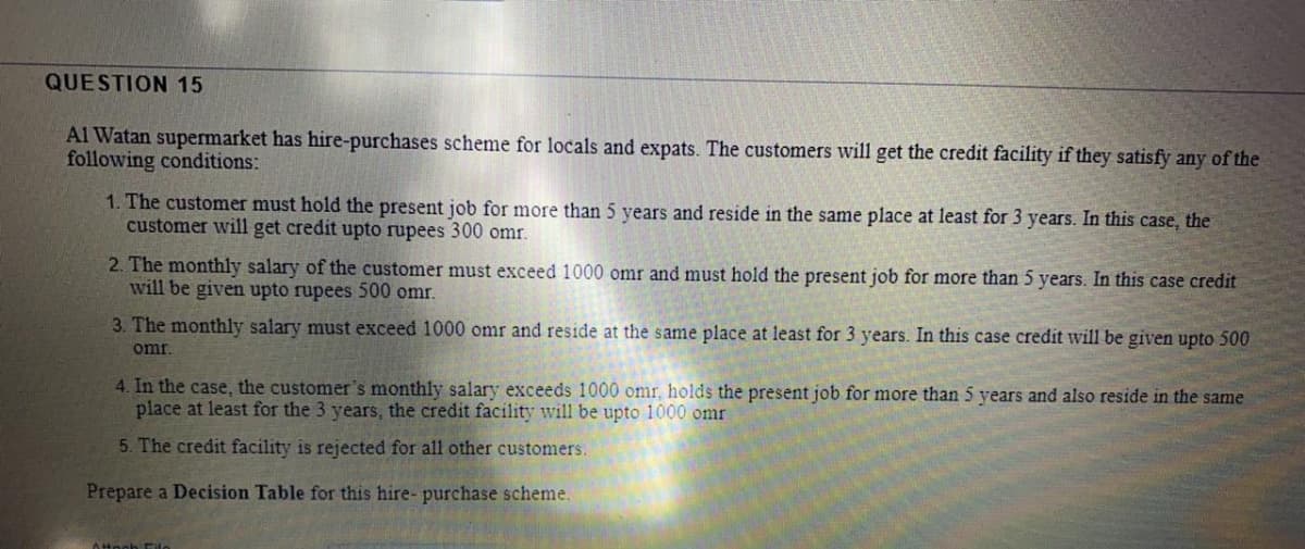 QUESTION 15
Al Watan supermarket has hire-purchases scheme for locals and expats. The customers will get the credit facility if they satisfy any of the
following conditions:
1. The customer must hold the present job for more than 5 years and reside in the same place at least for 3 years. In this case, the
customer will get credit upto rupees 300 omr.
2. The monthly salary of the customer must exceed 1000 omr and must hold the present job for more than 5 years. In this case credit
will be given upto rupees 500 omr.
3. The monthly salary must exceed 1000 omr and reside at the same place at least for 3 years. In this case credit will be given upto 500
omr.
4. In the case, the customer's monthly salary exceeds 1000 omr, holds the present job for more than 5 years and also reside in the same
place at least for the 3 years, the credit facility will be upto 1000 omr
5. The credit facility is rejected for all other customers.
Prepare a Decision Table for this hire- purchase scheme.
