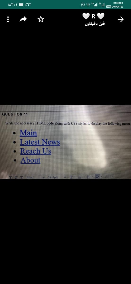 ooredoo
A:YI
VoLTE OMANTEL
R
قبل دقيقتين
QUESTION 11
Write the necessary HTML code along with CSS styles to display the following menu.
• Main
Latest News
Reach Us
About
Arial
v 3 (12pt)
