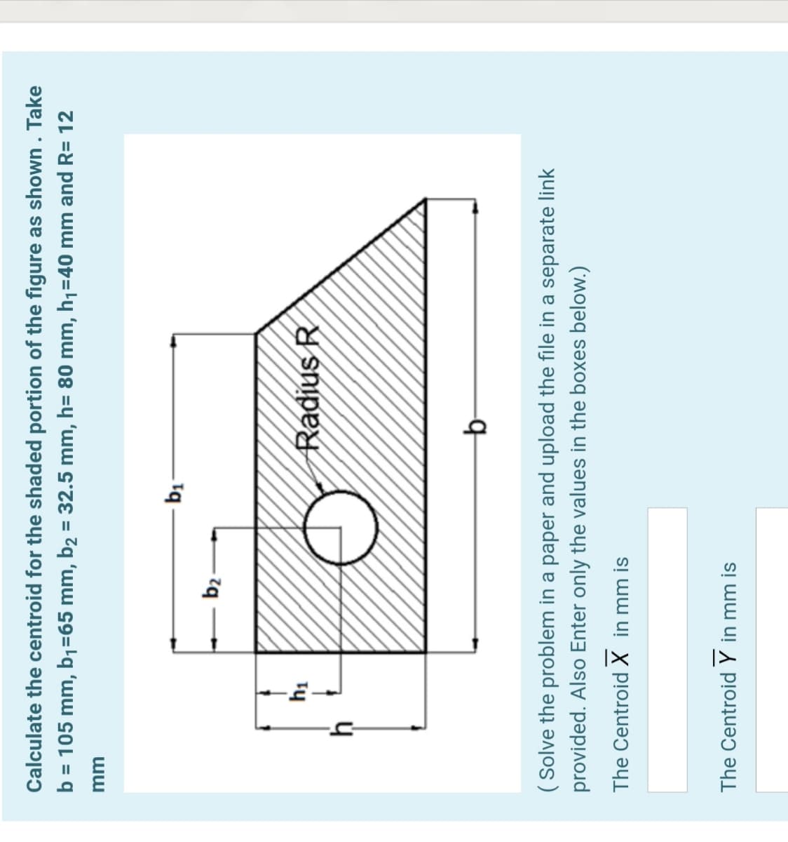 Calculate the centroid for the shaded portion of the figure as shown . Take
b = 105 mm, b1=65 mm, b2 = 32.5 mm, h= 80 mm, h,=40 mm and R= 12
%3D
%3D
b2-
Radius R
( Solve the problem in a paper and upload the file in a separate link
provided. Also Enter only the values in the boxes below.)
The CentroidX in mm is
The Centroid Y in mm is
