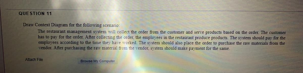 QUESTION 11
Draw Context Diagram for the following scenario:
The restaurant management system will collect the order from the customer and serve products based on the order. The customer
has to pay for the order. After collecting the order, the employees in the restaurant produce products. The system should pay for the
employees according to the time they have worked. The system should also place the order to purchase the raw materials from the
vendor. After purchasing the raw material from the vendor, system should make payment for the same.
Attach File
Browse My Computer
