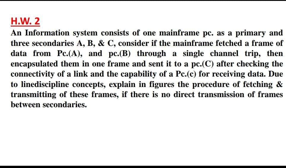 H.W. 2
An Information system consists of one mainframe pc. as a primary and
three secondaries A, B, & C, consider if the mainframe fetched a frame of
data from Pc.(A), and pc.(B) through a single channel trip, then
encapsulated them in one frame and sent it to a pc.(C) after checking the
connectivity of a link and the capability of a Pc.(c) for receiving data. Due
to linediscipline concepts, explain in figures the procedure of fetching &
transmitting of these frames, if there is no direct transmission of frames
between secondaries.
