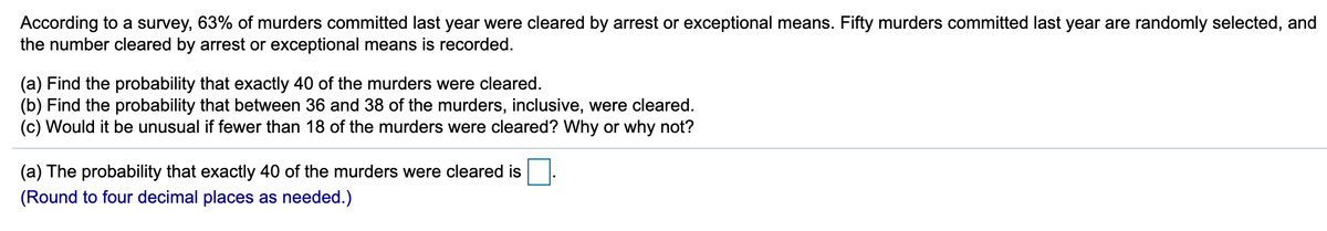 According to a survey, 63% of murders committed last year were cleared by arrest or exceptional means. Fifty murders committed last year are randomly selected, and
the number cleared by arrest or exceptional means is recorded.
(a) Find the probability that exactly 40 of the murders were cleared.
(b) Find the probability that between 36 and 38 of the murders, inclusive, were cleared.
(c) Would it be unusual if fewer than 18 of the murders were cleared? Why or why not?
(a) The probability that exactly 40 of the murders were cleared is
(Round to four decimal places as needed.)
