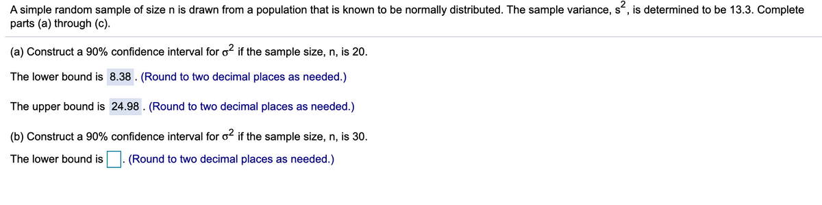 A simple random sample of size n is drawn from a population that is known to be normally distributed. The sample variance, s“, is determined to be 13.3. Complete
parts (a) through (c).
(a) Construct a 90% confidence interval for o if the sample size, n, is 20.
The lower bound is 8.38 . (Round to two decimal places as needed.)
The upper bound is 24.98 . (Round to two decimal places as needed.)
(b) Construct a 90% confidence interval for o2 if the sample size, n, is 30.
The lower bound is
(Round to two decimal places as needed.)
