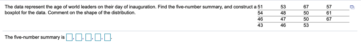 The data represent the age of world leaders on their day of inauguration. Find the five-number summary, and construct a 51
boxplot for the data. Comment on the shape of the distribution.
53
67
57
54
48
50
61
46
47
50
67
43
46
53
The five-number summary is |||
