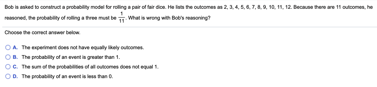 Bob is asked to construct a probability model for rolling a pair of fair dice. He lists the outcomes as 2, 3, 4, 5, 6, 7, 8, 9, 10, 11, 12. Because there are 11 outcomes, he
reasoned, the probability of rolling a three must be
11
What is wrong with Bob's reasoning?
Choose the correct answer below.
A. The experiment does not have equally likely outcomes.
B. The probability of an event is greater than 1.
C. The sum of the probabilities of all outcomes does not equal 1.
D. The probability of an event is less than 0.
