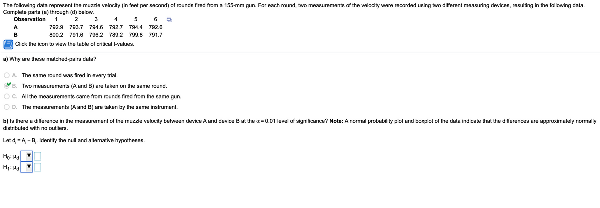The following data represent the muzzle velocity (in feet per second) of rounds fired from a 155-mm gun. For each round, two measurements of the velocity were recorded using two different measuring devices, resulting in the following data.
Complete parts (a) through (d) below.
Observation
1
2
4
5
6.
A
792.9
793.7
794.6
792.7
794.4
792.6
В
800.2
791.6
796.2
789.2
799.8
791.7
Click the icon to view the table of critical t-values.
a) Why are these matched-pairs data?
A. The same round was fired in every trial.
B. Two measurements (A and B) are taken on the same round.
C. All the measurements came from rounds fired from the same gun
D. The measurements (A and B) are taken by the same instrument.
b) Is there a difference in the measurement of the muzzle velocity between device A and device B at the a = 0.01 level of significance? Note: A normal probability plot and boxplot of the data indicate that the differences are approximately normally
distributed with no outliers.
Let d; = A; - B,. Identify the null and alternative hypotheses.
Ho: Hd
H1: Hd
