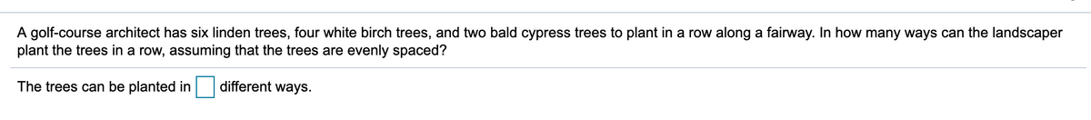 A golf-course architect has six linden trees, four white birch trees, and two bald cypress trees to plant in a row along a fairway. In how many ways can the landscaper
plant the trees in a row, assuming that the trees are evenly spaced?
The trees can be planted in
different ways.
