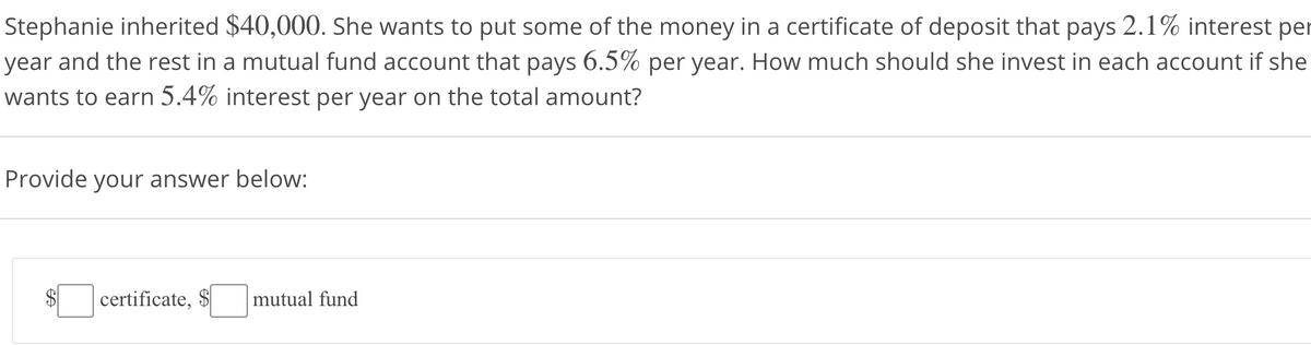 Stephanie inherited $40,000. She wants to put some of the money in a certificate of deposit that pays 2.1% interest per
year and the rest in a mutual fund account that pays 6.5% per year. How much should she invest in each account if she
wants to earn 5.4% interest per year on the total amount?
Provide your answer below:
certificate, $
mutual fund
