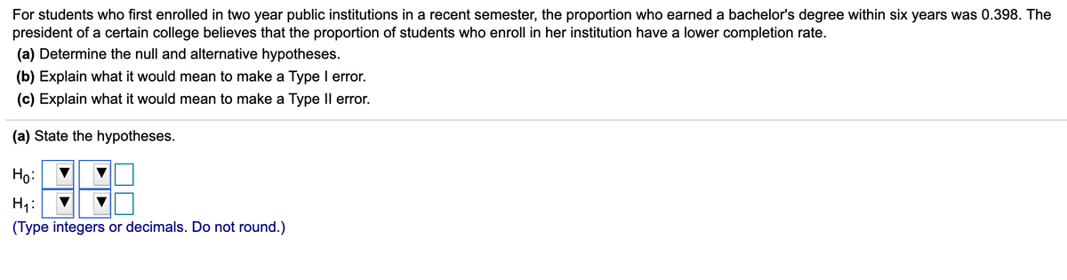 For students who first enrolled in two year public institutions in a recent semester, the proportion who earned a bachelor's degree within six years was 0.398. The
president of a certain college believes that the proportion of students who enroll in her institution have a lower completion rate.
(a) Determine the null and alternative hypotheses.
(b) Explain what it would mean to make a Type I error.
(c) Explain what it would mean to make a Type Il error.
(a) State the hypotheses.
Ho:
H1:
(Type integers or decimals. Do not round.)
