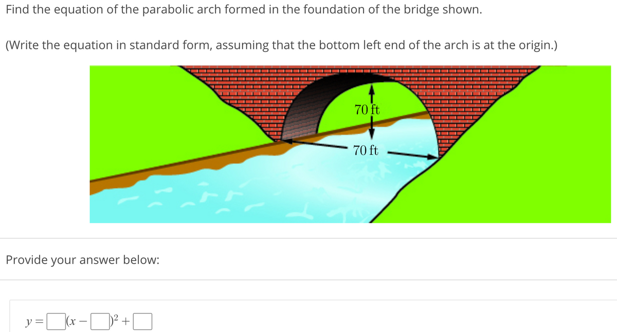 Find the equation of the parabolic arch formed in the foundation of the bridge shown.
(Write the equation in standard form, assuming that the bottom left end of the arch is at the origin.)
70 ft
70 ft
Provide your answer below:
y =|
(x
