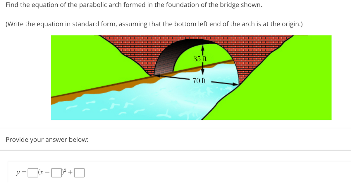 Find the equation of the parabolic arch formed in the foundation of the bridge shown.
(Write the equation in standard form, assuming that the bottom left end of the arch is at the origin.)
35 ft
70 ft
Provide your answer below:
y =
(x)
