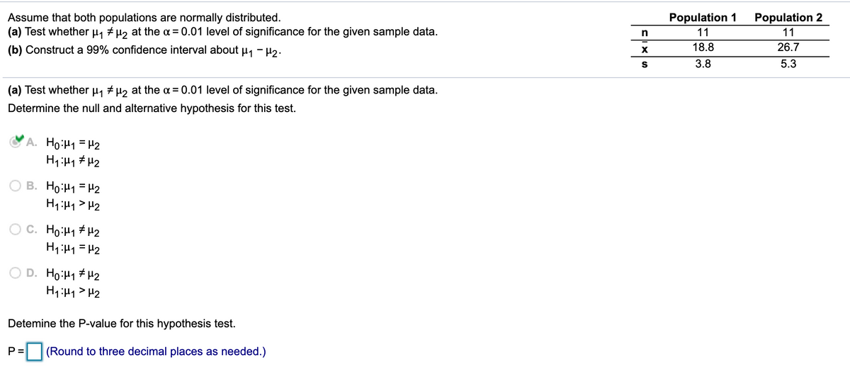 Assume that both populations are normally distributed.
(a) Test whether µ, + µ, at the a = 0.01 level of significance for the given sample data.
Population 1
Population 2
n
11
11
(b) Construct a 99% confidence interval about µ, - H2.
18.8
26.7
S
3.8
5.3
(a) Test whether µ, # µ2 at the a = 0.01 level of significance for the given sample data.
Determine the null and alternative hypothesis for this test.
A. Ho:H1 = H2
B. Ho:H1 = H2
H1:H1> H2
Ho:H1 # H2
H1:H1 = H2
D. Ho:H1 # H2
Detemine the P-value for this hypothesis test.
P=
(Round to three decimal places as needed.)
