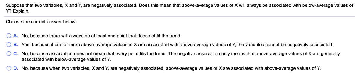 Suppose that two variables, X and Y, are negatively associated. Does this mean that above-average values of X will always be associated with below-average values of
Y? Explain.
Choose the correct answer below.
A. No, because there will always be at least one point that does not fit the trend.
B. Yes, because if one or more above-average values of X are associated with above-average values of Y, the variables cannot be negatively associated.
C. No, because association does not mean that every point fits the trend. The negative association only means that above-average values of X are generally
associated with below-average values of Y.
O D. No, because when two variables, X and Y, are negatively associated, above-average values of X are associated with above-average values of Y.
