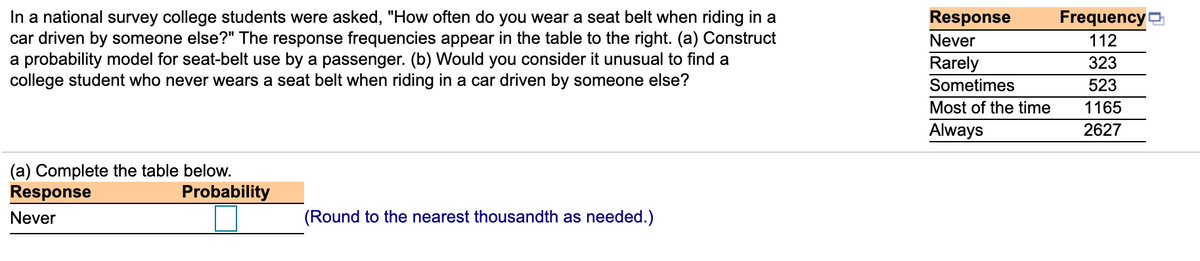 In a national survey college students were asked, "How often do you wear a seat belt when riding in a
car driven by someone else?" The response frequencies appear in the table to the right. (a) Construct
a probability model for seat-belt use by a passenger. (b) Would you consider it unusual to find a
college student who never wears a seat belt when riding in a car driven by someone else?
Response
Frequency
Never
112
323
Rarely
Sometimes
523
Most of the time
1165
Always
2627
(a) Complete the table below.
Response
Probability
Never
(Round to the nearest thousandth as needed.)
