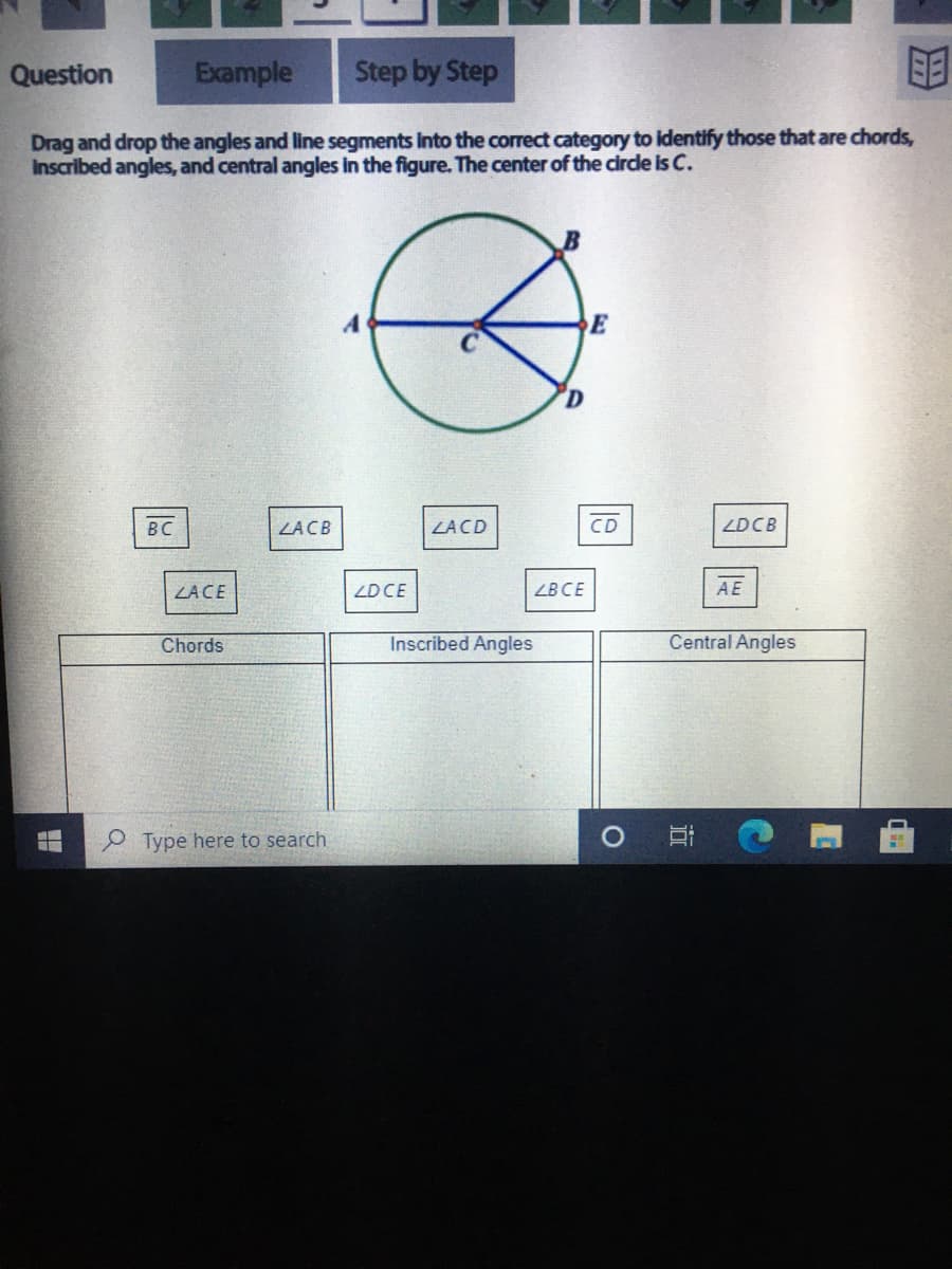 Question
Example
Step by Step
Drag and drop the angles and line segments into the correct category to identify those that are chords,
Inscribed angles, and central angles in the figure. The center of the cirde is C.
E
BC
ZACB
ZACD
CD
ZDCB
ZACE
ZDCE
ZBCE
AE
Chords
Inscribed Angles
Central Angles
Type here to search
