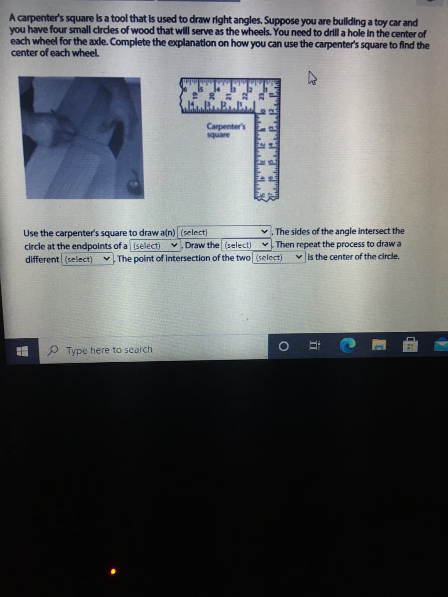 A carpenter's square Is a tool that Is used to draw right angles. Suppose you are building a toy car and
you have four small circdes of wood that will serve as the wheels. You need to drill a hole in the center of
each wheel for the axle. Complete the explanation on how you can use the carpenter's square to find the
center of each wheel.
Carpenter's
square
Use the carpenter's square to draw a(n) (select)
circle at the endpoints of a (select)
different (select)
The sides of the angle intersect the
v. Then repeat the process to draw a
v is the center of the circle.
v. Draw the (select)
v. The point of intersection of the two (select)
P Type here to search
近
