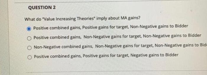 QUESTION 2
What do "Value Increasing Theories" imply about MA gains?
Positive combined gains, Positive gains for target, Non-Negative gains to Bidder
Positive combined gains, Non-Negative gains for target, Non-Negative gains to Bidder
Non-Negative combined gains, Non-Negative gains for target, Non-Negative gains to Bide
Positive combined gains, Positive gains for target, Negative gains to Bidder
