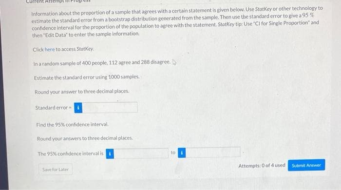 Information about the proportion of a sample that agrees with a certain statement is given below. Use Statkey or other technology to
estimate the standard error from a bootstrap distribution generated from the sample. Then use the standard error to give a 95 %
confidence interval for the proportion of the population to agree with the statement. Statkey tip: Use "CI for Single Proportion" and
then "Edit Data" to enter the sample information.
Click here to access StatKey.
Ina random sample of 400 people, 112 agree and 288 disagree.
Estimate the standard error using 1000 samples,
Round your answer to three decimal places.
Standard error =
Find the 95% confidence interval,
Round your answers to three decimal places.
The 95% confidence interval is i
to
Attempts: 0 of 4 used
Submit Answer
Save for Later
