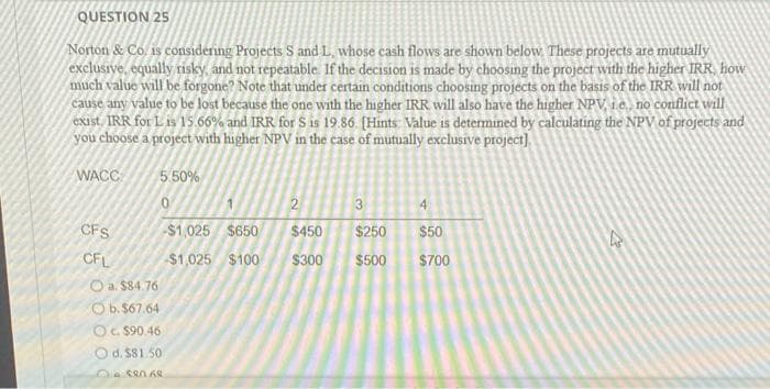 QUESTION 25
Norton & Co. 1s considering Projects S and L., whose cash flows are shown below These projects are mutually
exclusive, equally risky, and not repeatable. If the decision is made by choosing the project with the higher IRR, how
much value will be forgone? Note that under certain conditions choosing projects on the basis of the IRR will not
cause any value to be lost because the one with the higher IRR will also have the higher NPV, i.e, no conflict will
exist. IRR for L 1s 15.66% and IRR for S 1s 19 86 [Hints Value is determined by calculating the NPV of projects and
you choose a project with higher NPV in the case of mutually exclusive project).
WACC
5 50%
2.
3
4
CFS
$1,025 $650
$450
$250
$50
CFL
$1,025 $100
$300
$500
$700
O a. $84.76
O b. $67.64
OC $90.46
O d. $81.50
