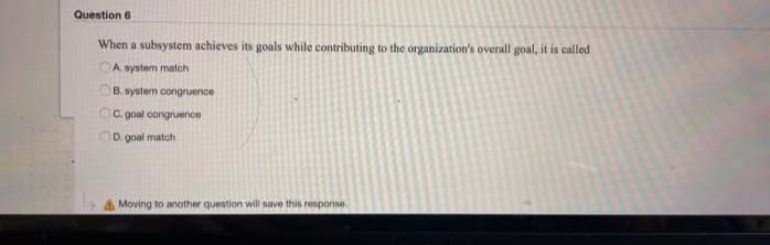 Question 6
When a subsystem achieves its goals while contributing to the organization's overall goal, it is called
A. system match
B. system congruence
OC. goal congruence
OD. goal match
Moving to another question will save this response.
