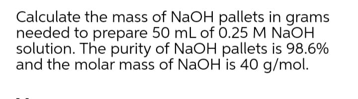 Calculate the mass of NaOH pallets in grams
needed to prepare 50 mL of 0.25 M NaOH
solution. The purity of NaOH pallets is 98.6%
and the molar mass of NaOH is 40 g/mol.
