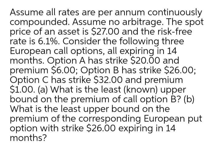 Assume all rates are per annum continuously
compounded. Assume no arbitrage. The spot
price of an asset is $27.00 and the risk-free
rate is 6.1%. Consider the following three
European call options, all expiring in 14
months. Option A has strike $20.00 and
premium $6.00; Option B has strike $26.00;
Option C has strike $32.00 and premium
$1.00. (a) What is the least (known) upper
bound on the premium of call option B? (b)
What is the least upper bound on the
premium of the corresponding European put
option with strike $26.00 expiring in 14
months?
