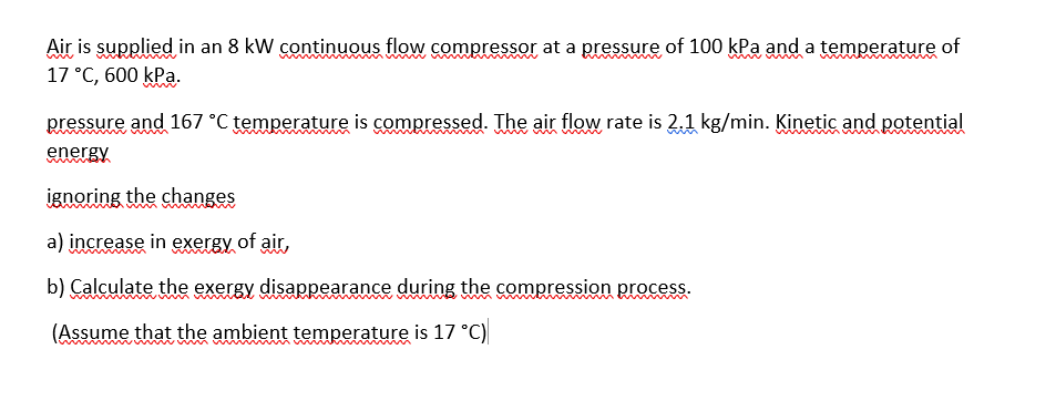 Air is supplied in an 8 kW continuous flow compressor at a pressure of 100 kPa and a temperature of
17 °C, 600 kPa.
pressure and 167 °C temperature is compressed. The air flow rate is 2.1 kg/min. Kinetic and potential
energy
ignoring the changes
a) increase in exergy of air,
b) Calculate the exergy disappearance during the compression process.
(Assume that the ambient temperature is 17 °C)