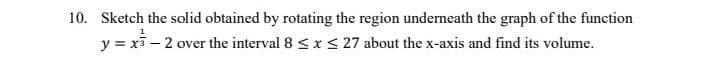 10. Sketch the solid obtained by rotating the region underneath the graph of the function
y = xi – 2 over the interval 8 <x < 27 about the x-axis and find its volume.
