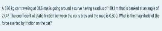 A 536 kg car traveling at 31.6 m/s is going around a curve having a radius of 191m that is banked at an angle of
27.4° The coefficient of static friction between the car's tires and the road is 0.600. What is the magnitude of the
force exerted by friction on the car?
