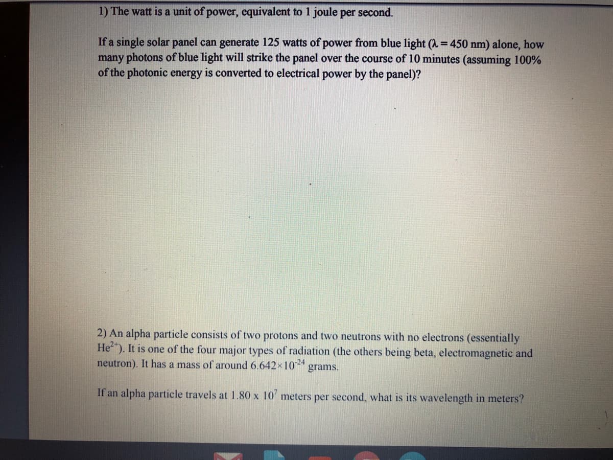 1) The watt is a unit of power, equivalent to 1 joule per second.
If a single solar panel can generate 125 watts of power from blue light (A = 450 nm) alone, how
many photons of blue light will strike the panel over the course of 10 minutes (assuming 100%
of the photonic energy is converted to electrical power by the panel)?
2) An alpha particle consists of two protons and two neutrons with no electrons (essentially
He"). It is one of the four major types of radiation (the others being beta, electromagnetic and
neutron). It has a mass of around 6.642x1024
grams.
If an alpha particle travels at 1.80 x 10' meters per second, what is its wavelength in meters?
