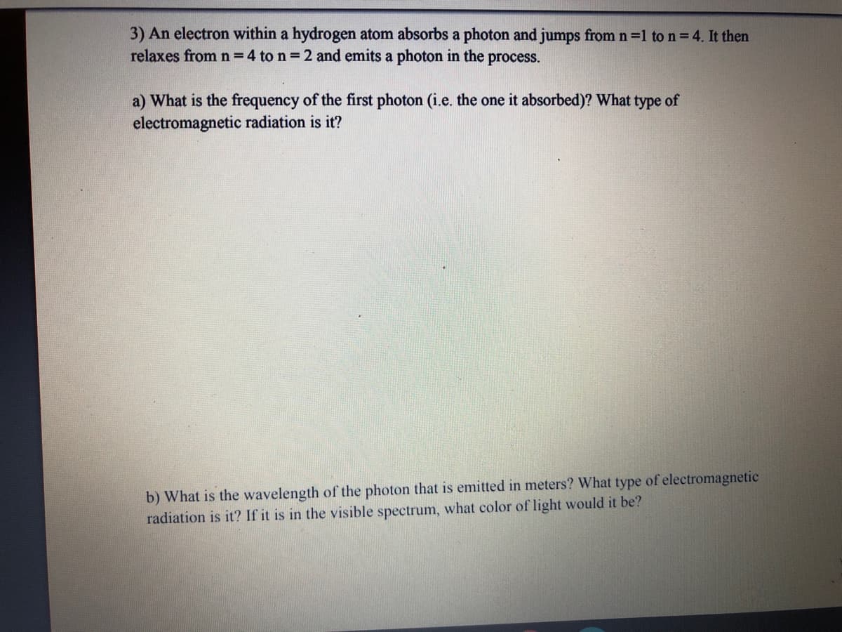 3) An electron within a hydrogen atom absorbs a photon and jumps from n =1 to n = 4. It then
relaxes from n = 4 to n = 2 and emits a photon in the process.
a) What is the frequency of the first photon (i.e. the one it absorbed)? What type of
electromagnetic radiation is it?
b) What is the wavelength of the photon that is emitted in meters? What type of electromagnetic
radiation is it? If it is in the visible spectrum, what color of light would it be?
