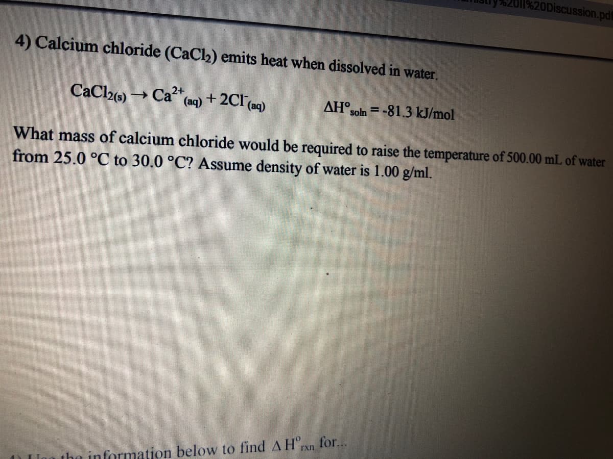 O11%20Discussion.pdf
4) Calcium chloride (CaCl2) emits heat when dissolved in water.
CaCl2e)
Ca
2+
(aq)
+ 2CI (aq)
AH°soln = -81.3 kJ/mol
What mass of calcium chloride would be required to raise the temperature of 500.00 mL of water
from 25.0 °C to 30.0 °C? Assume density of water is 1.00 g/ml.
for...
the information below to find AH"rxn
