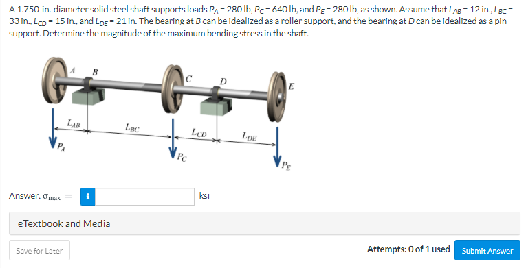 A 1.750-in-diameter solid steel shaft supports loads PA = 280 Ib, Pc= 640 lb, and PE= 280 lb, as shown. Assume that Lag = 12 in., Lgc =
33 in., Lo = 15 in., and LoE = 21 in. The bearing at B can be idealized as a roller support, and the bearing at D can be idealized as a pin
support. Determine the magnitude of the maximum bending stress in the shaft.
A
C
D
E
LAB
LBC
LCD
LDE
Pc
PE
ksi
Answer: 6max
eTextbook and Media
Attempts: 0 of 1 used Submit Answer
Save for Later
